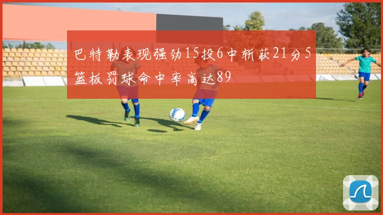 巴特勒表现强劲15投6中斩获21分5篮板罚球命中率高达89