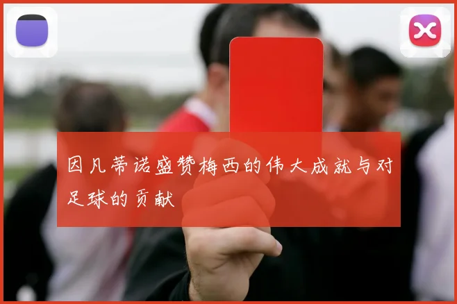 因凡蒂诺盛赞梅西的伟大成就与对足球的贡献
