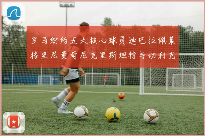罗马续约五大核心球员迪巴拉佩莱格里尼曼奇尼克里斯坦特与切利克共创未来