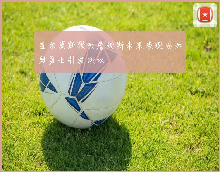 查尔莫斯预测詹姆斯未来表现或加盟勇士引发热议