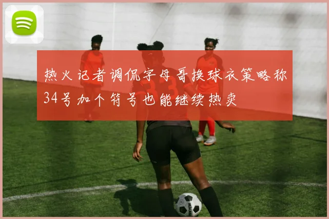 热火记者调侃字母哥换球衣策略称34号加个符号也能继续热卖