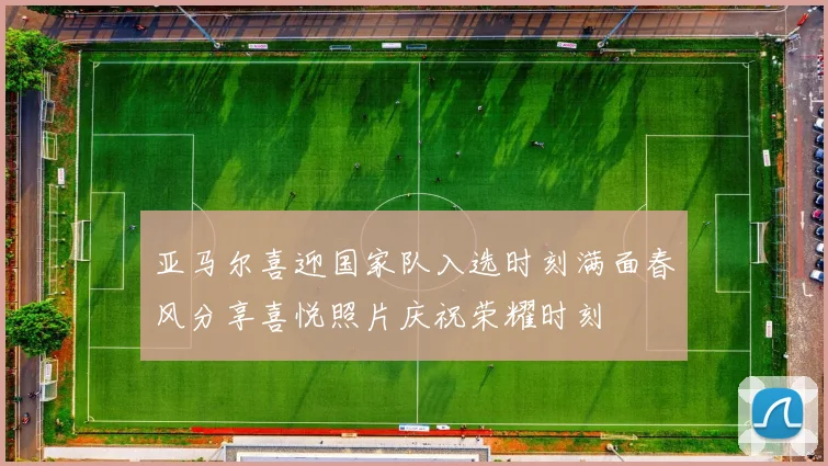 亚马尔喜迎国家队入选时刻满面春风分享喜悦照片庆祝荣耀时刻