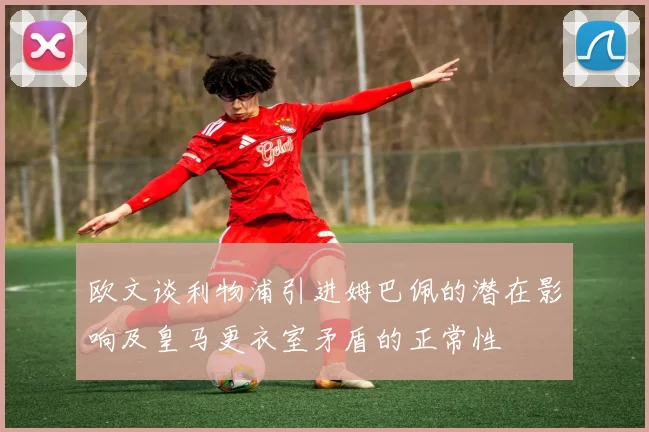 欧文谈利物浦引进姆巴佩的潜在影响及皇马更衣室矛盾的正常性