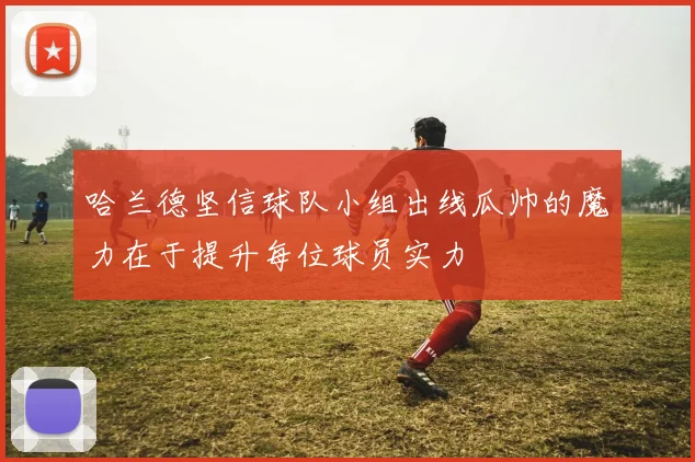 哈兰德坚信球队小组出线瓜帅的魔力在于提升每位球员实力