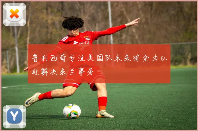 普利西奇专注美国队未来将全力以赴解决米兰事务