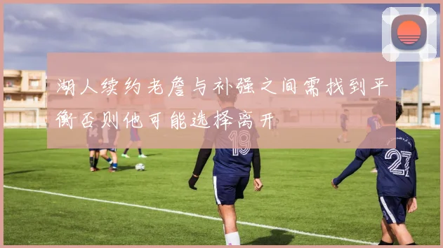 湖人续约老詹与补强之间需找到平衡否则他可能选择离开