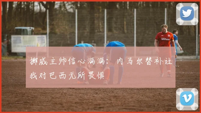挪威主帅信心满满：内马尔替补让我对巴西无所畏惧