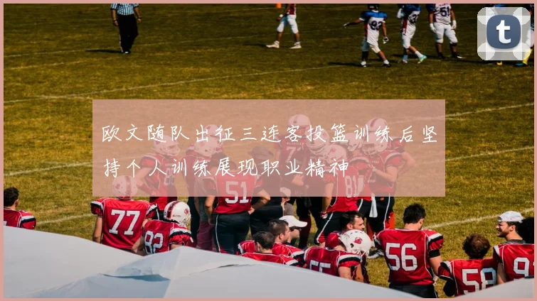 欧文随队出征三连客投篮训练后坚持个人训练展现职业精神