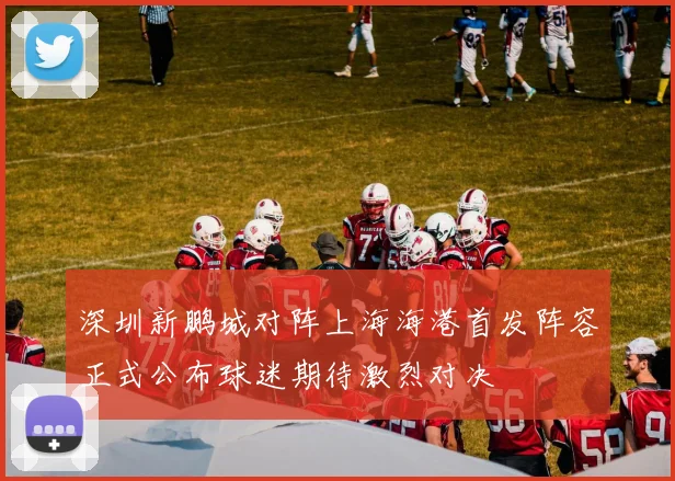 深圳新鹏城对阵上海海港首发阵容正式公布球迷期待激烈对决