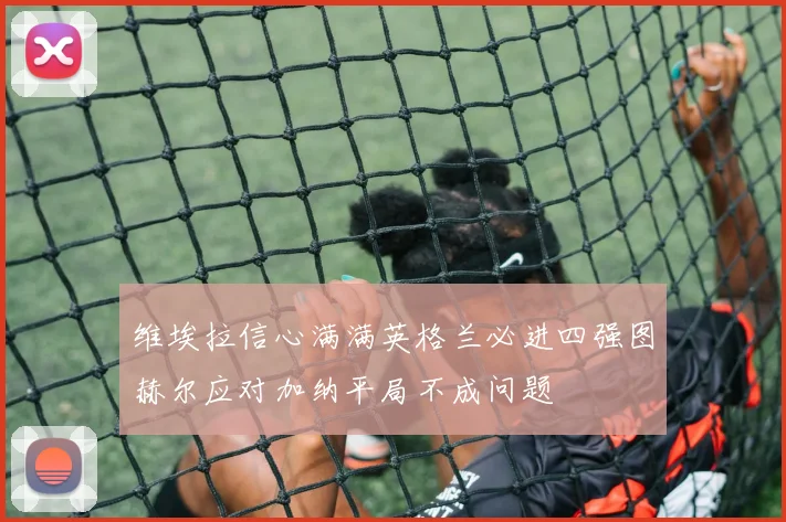 维埃拉信心满满英格兰必进四强图赫尔应对加纳平局不成问题