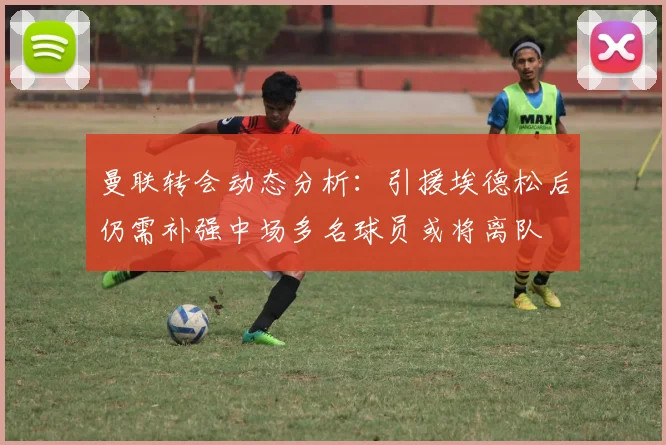 曼联转会动态分析：引援埃德松后仍需补强中场多名球员或将离队