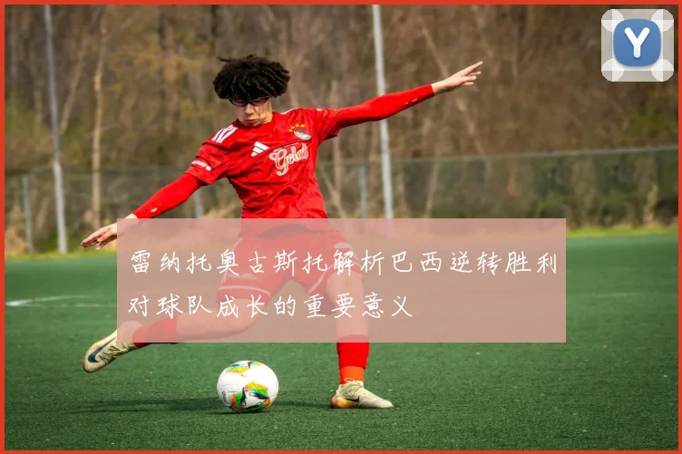 雷纳托奥古斯托解析巴西逆转胜利对球队成长的重要意义