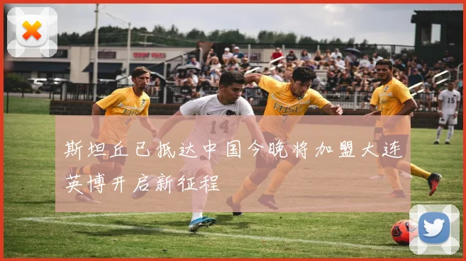 斯坦丘已抵达中国今晚将加盟大连英博开启新征程