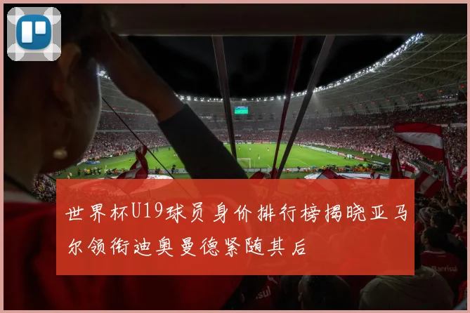 世界杯U19球员身价排行榜揭晓亚马尔领衔迪奥曼德紧随其后