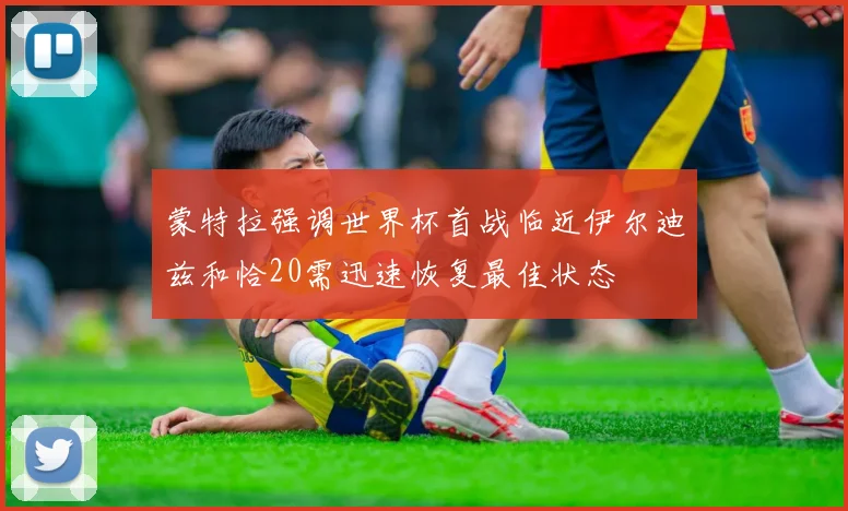 蒙特拉强调世界杯首战临近伊尔迪兹和恰20需迅速恢复最佳状态