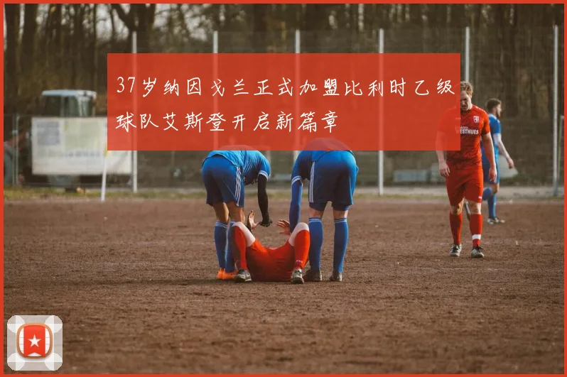37岁纳因戈兰正式加盟比利时乙级球队艾斯登开启新篇章