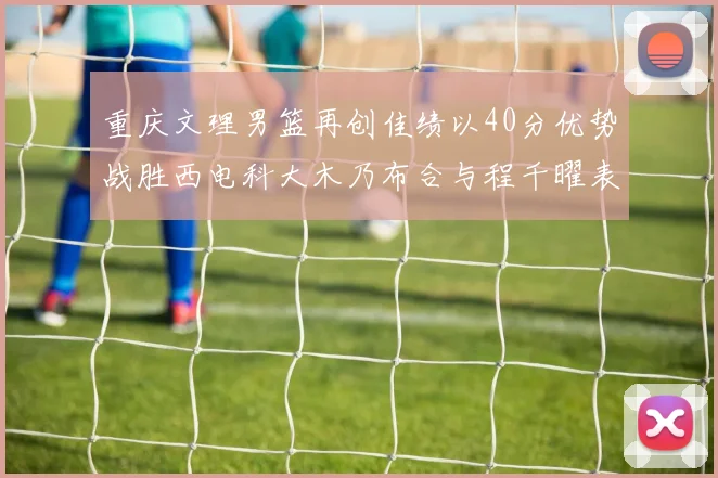 重庆文理男篮再创佳绩以40分优势战胜西电科大木乃布合与程千曜表现出色