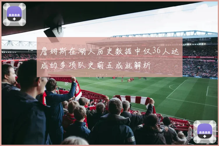 詹姆斯在湖人历史数据中仅36人达成的多项队史前五成就解析