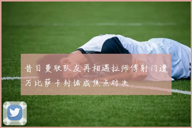 昔日曼联队友再相遇拉师傅射门遭万比萨卡封堵成焦点对决