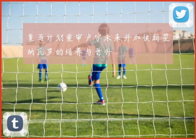 皇马计划重审卢宁未来并加快新星纳瓦罗的培养与晋升