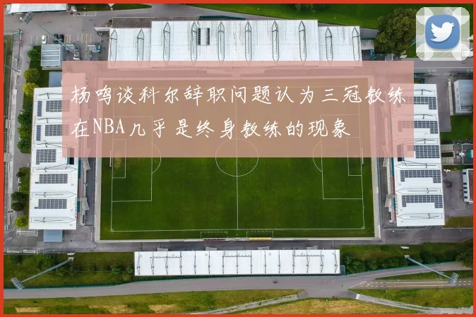 杨鸣谈科尔辞职问题认为三冠教练在NBA几乎是终身教练的现象